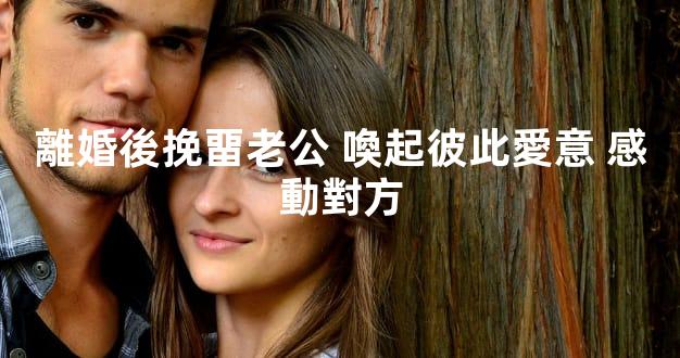 離婚後挽畱老公 喚起彼此愛意 感動對方